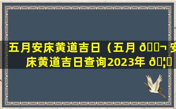 五月安床黄道吉日（五月 🐬 安床黄道吉日查询2023年 🦋 ）